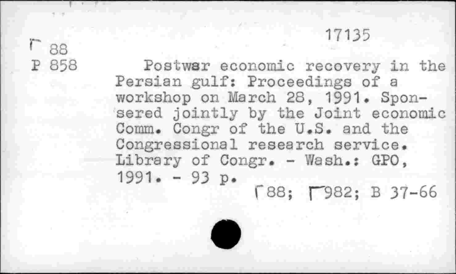 ﻿r 88 P 858
17135
Postwar economic recovery in the Persian gulf: Proceedings of a workshop on March 28, 1991* Sponsored jointly by the Joint economic Comm. Congr of the U.S. and the Congressional research service. Library of Congr. - Wash.: GPO, 1991. - 93 p.
("88; f'982; B 37-66